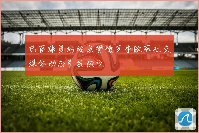 巴萨球员纷纷点赞德罗夺欧冠社交媒体动态引发热议