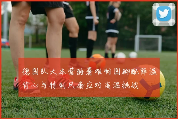 德国队大本营酷暑难耐国脚配降温背心与特制风扇应对高温挑战