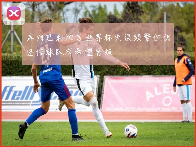 库利巴利坦言世界杯失误频繁但仍坚信球队有希望晋级