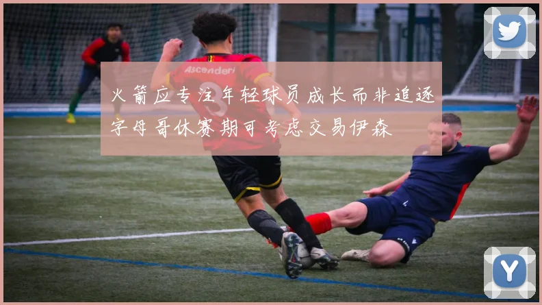 火箭应专注年轻球员成长而非追逐字母哥休赛期可考虑交易伊森