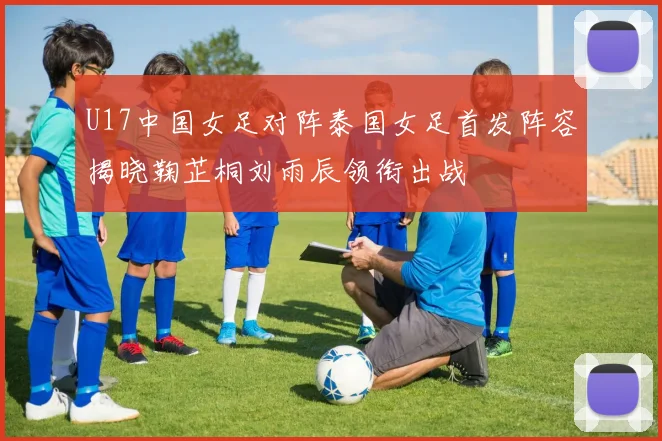 U17中国女足对阵泰国女足首发阵容揭晓鞠芷桐刘雨辰领衔出战