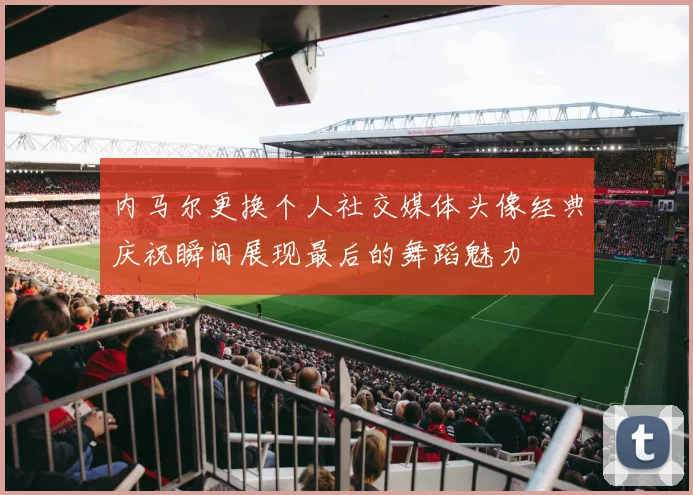内马尔更换个人社交媒体头像经典庆祝瞬间展现最后的舞蹈魅力
