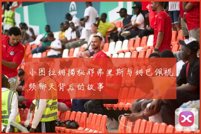 小图拉姆揭秘邓弗里斯与姆巴佩视频聊天背后的故事