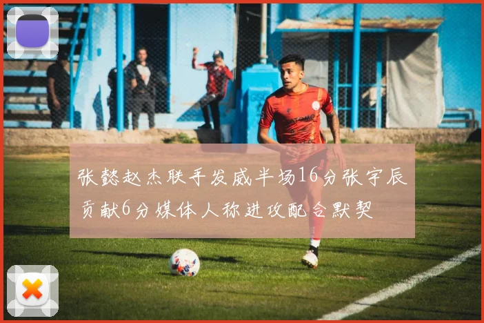 张懿赵杰联手发威半场16分张宇辰贡献6分媒体人称进攻配合默契