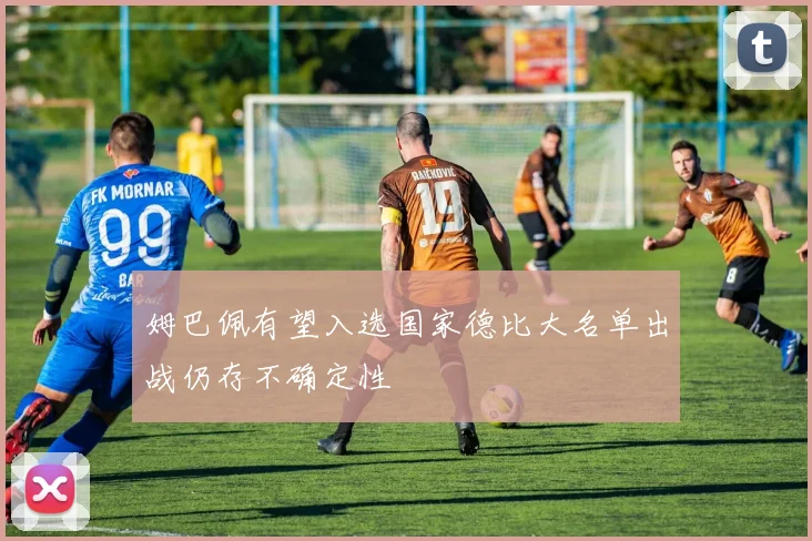姆巴佩有望入选国家德比大名单出战仍存不确定性