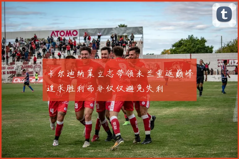 卡尔迪纳莱立志带领米兰重返巅峰追求胜利而非仅仅避免失利