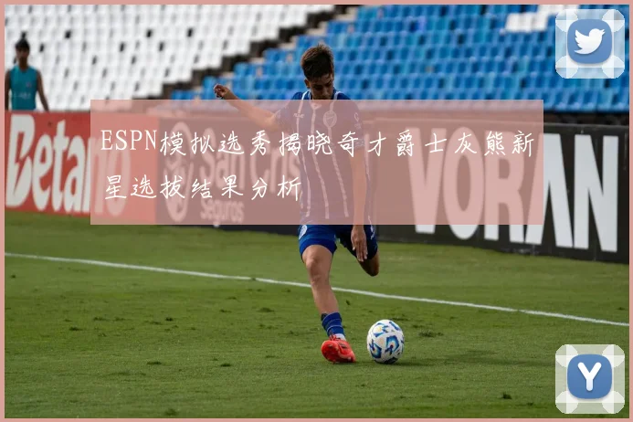 ESPN模拟选秀揭晓奇才爵士灰熊新星选拔结果分析