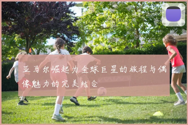 亚马尔崛起为全球巨星的旅程与偶像魅力的完美结合