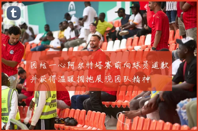 团结一心阿尔特塔赛前向球员道歉并获得温暖拥抱展现团队精神