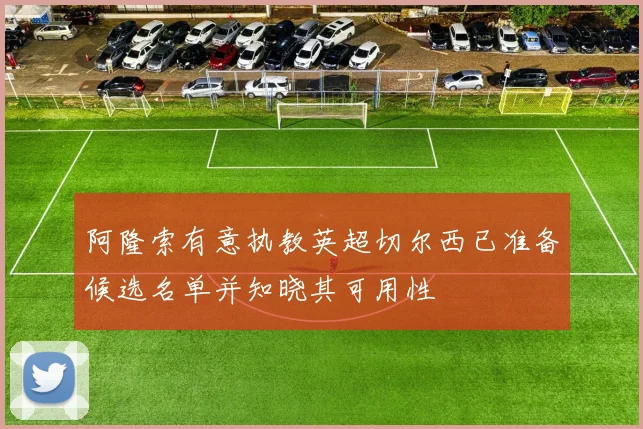阿隆索有意执教英超切尔西已准备候选名单并知晓其可用性