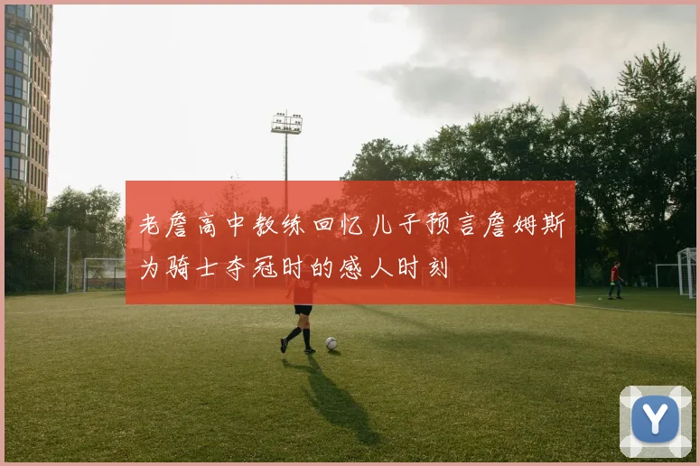 老詹高中教练回忆儿子预言詹姆斯为骑士夺冠时的感人时刻