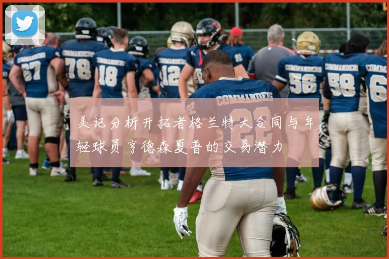 美记分析开拓者格兰特大合同与年轻球员亨德森夏普的交易潜力