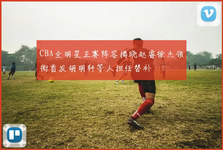 CBA全明星正赛阵容揭晓赵睿徐杰领衔首发胡明轩等人担任替补