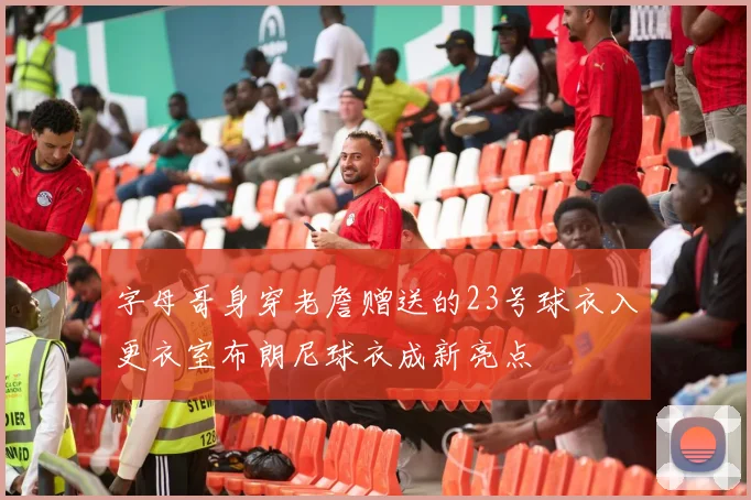 字母哥身穿老詹赠送的23号球衣入更衣室布朗尼球衣成新亮点