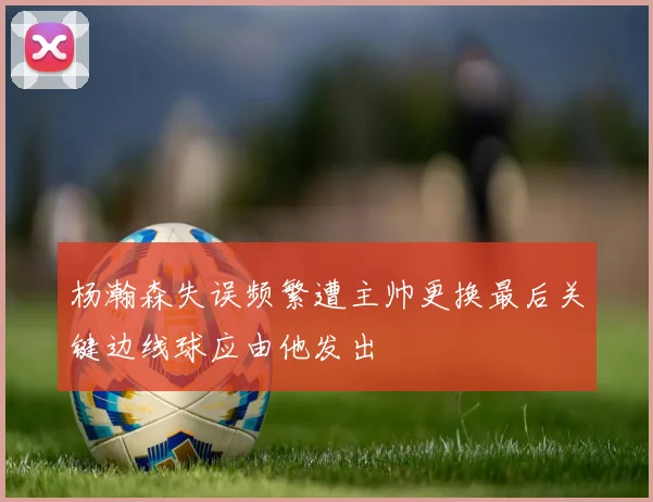 杨瀚森失误频繁遭主帅更换最后关键边线球应由他发出