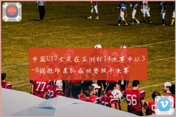 中国U17女足在亚洲杯14决赛中以3-0战胜印度队成功晋级半决赛