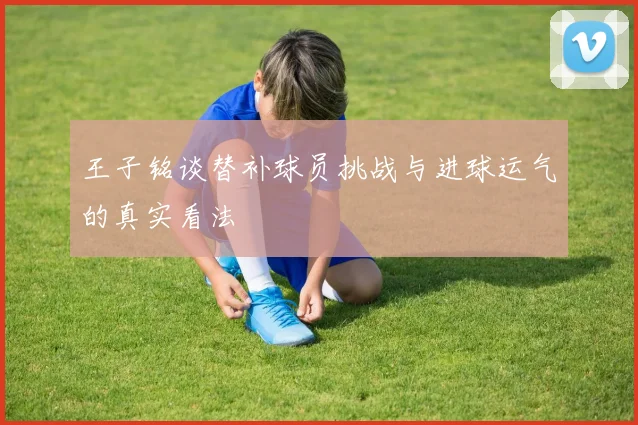 王子铭谈替补球员挑战与进球运气的真实看法