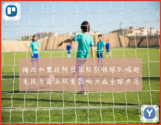 梅西加盟迈阿密国际引领球队崛起竞技与商业双重影响力成全球典范