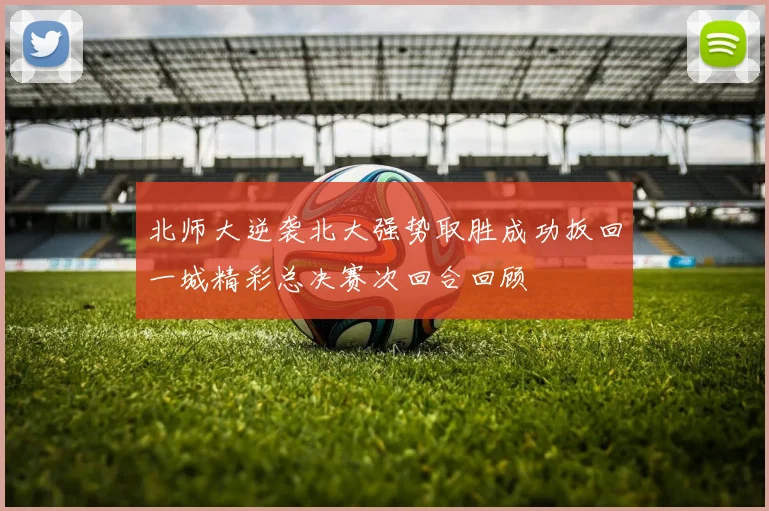 北师大逆袭北大强势取胜成功扳回一城精彩总决赛次回合回顾