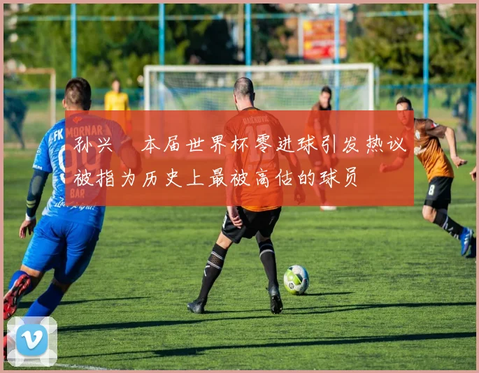 孙兴慜本届世界杯零进球引发热议被指为历史上最被高估的球员