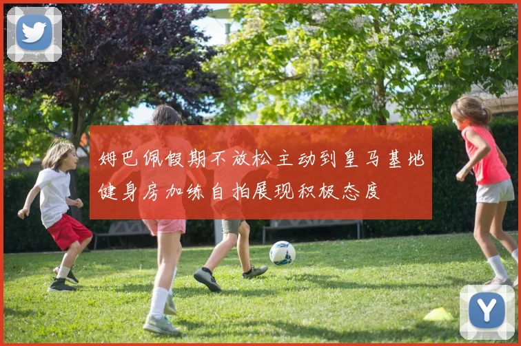 姆巴佩假期不放松主动到皇马基地健身房加练自拍展现积极态度
