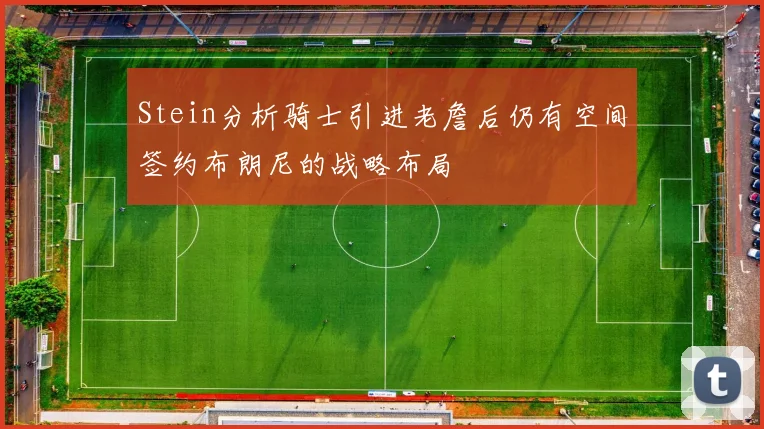 Stein分析骑士引进老詹后仍有空间签约布朗尼的战略布局