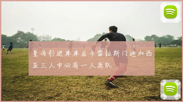 皇马引进库库后卡雷拉斯门迪加西亚三人中必有一人离队