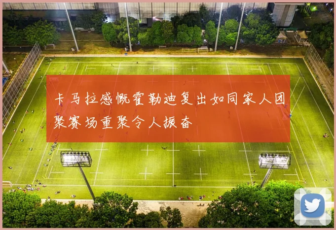 卡马拉感慨霍勒迪复出如同家人团聚赛场重聚令人振奋